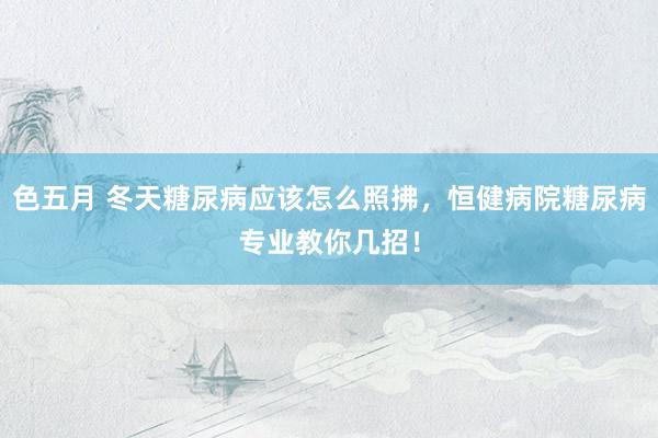 色五月 冬天糖尿病应该怎么照拂，恒健病院糖尿病专业教你几招！
