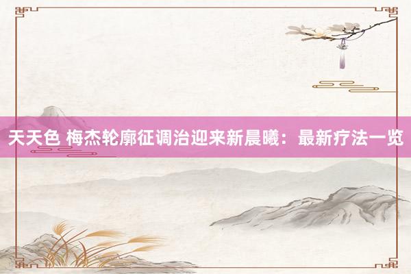 天天色 梅杰轮廓征调治迎来新晨曦：最新疗法一览