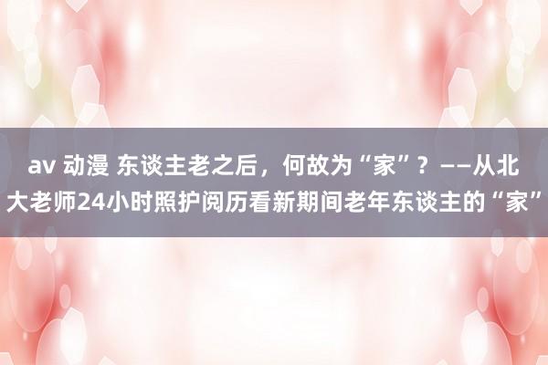 av 动漫 东谈主老之后，何故为“家”？——从北大老师24小时照护阅历看新期间老年东谈主的“家”