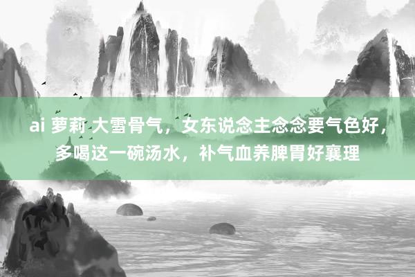ai 萝莉 大雪骨气，女东说念主念念要气色好，多喝这一碗汤水，补气血养脾胃好襄理