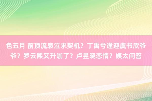 色五月 前顶流哀泣求契机？丁禹兮逢迎虞书欣爷爷？罗云熙又升咖了？卢昱晓恋情？姨太问答