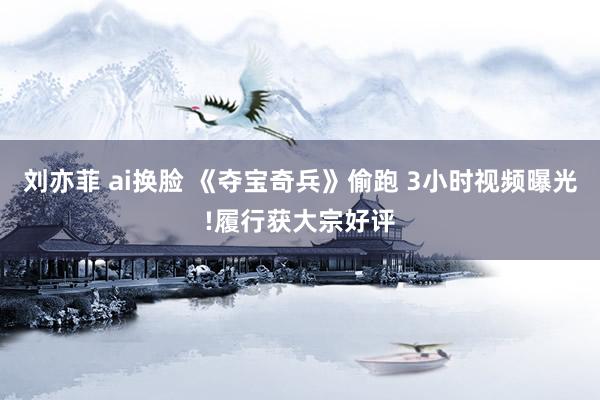 刘亦菲 ai换脸 《夺宝奇兵》偷跑 3小时视频曝光!履行获大宗好评