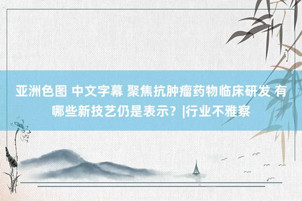 亚洲色图 中文字幕 聚焦抗肿瘤药物临床研发 有哪些新技艺仍是表示？|行业不雅察