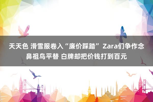 天天色 滑雪服卷入“廉价踩踏” Zara们争作念鼻祖鸟平替 白牌却把价钱打到百元