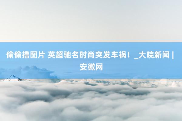 偷偷撸图片 英超驰名时尚突发车祸！_大皖新闻 | 安徽网