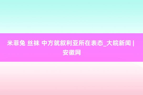 米菲兔 丝袜 中方就叙利亚所在表态_大皖新闻 | 安徽网