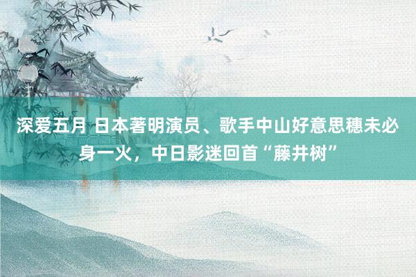 深爱五月 日本著明演员、歌手中山好意思穗未必身一火，中日影迷回首“藤井树”