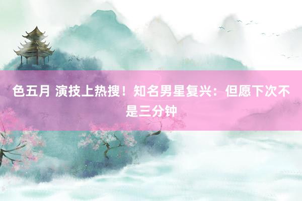 色五月 演技上热搜！知名男星复兴：但愿下次不是三分钟