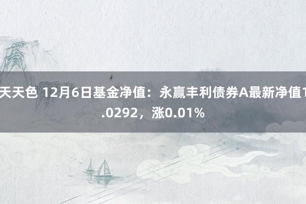 天天色 12月6日基金净值：永赢丰利债券A最新净值1.0292，涨0.01%