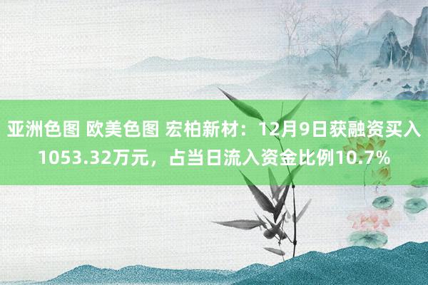 亚洲色图 欧美色图 宏柏新材：12月9日获融资买入1053.32万元，占当日流入资金比例10.7%