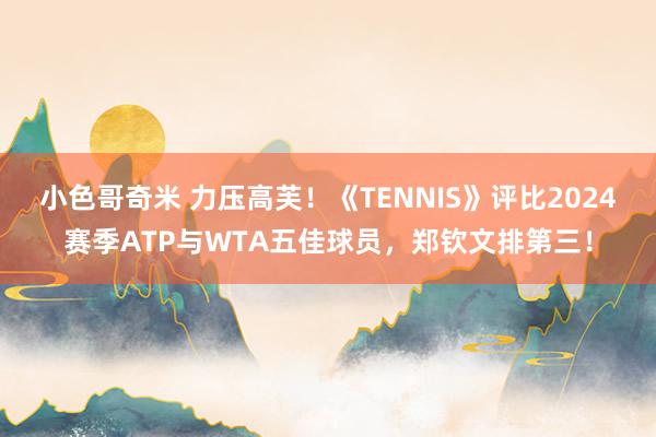 小色哥奇米 力压高芙！《TENNIS》评比2024赛季ATP与WTA五佳球员，郑钦文排第三！