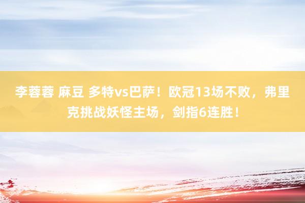 李蓉蓉 麻豆 多特vs巴萨！欧冠13场不败，弗里克挑战妖怪主场，剑指6连胜！
