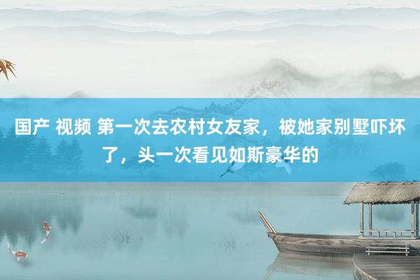 国产 视频 第一次去农村女友家，被她家别墅吓坏了，头一次看见如斯豪华的