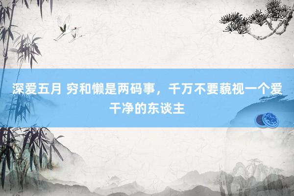 深爱五月 穷和懒是两码事，千万不要藐视一个爱干净的东谈主