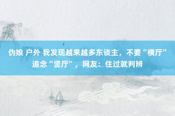伪娘 户外 我发现越来越多东谈主，不要“横厅”追念“竖厅”，网友：住过就判辨