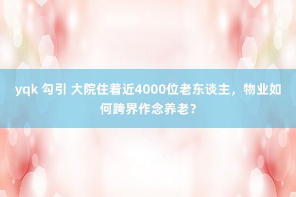 yqk 勾引 大院住着近4000位老东谈主，物业如何跨界作念养老？