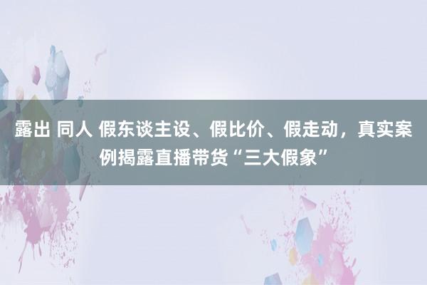 露出 同人 假东谈主设、假比价、假走动，真实案例揭露直播带货“三大假象”