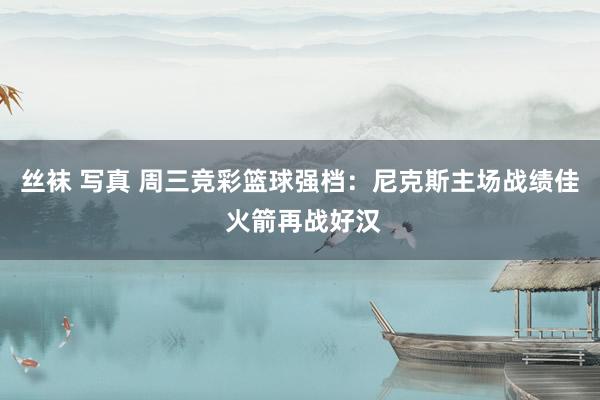 丝袜 写真 周三竞彩篮球强档：尼克斯主场战绩佳 火箭再战好汉