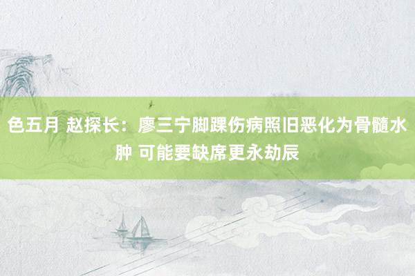 色五月 赵探长：廖三宁脚踝伤病照旧恶化为骨髓水肿 可能要缺席更永劫辰