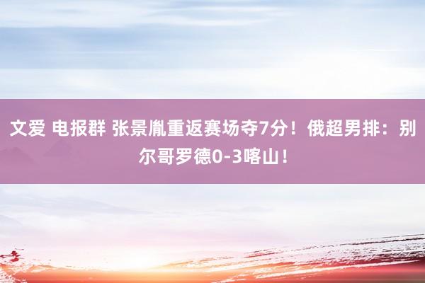 文爱 电报群 张景胤重返赛场夺7分！俄超男排：别尔哥罗德0-3喀山！