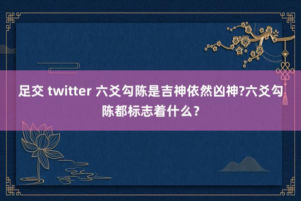 足交 twitter 六爻勾陈是吉神依然凶神?六爻勾陈都标志着什么？
