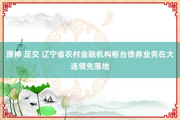 原神 足交 辽宁省农村金融机构柜台债券业务在大连领先落地