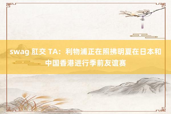 swag 肛交 TA：利物浦正在照拂明夏在日本和中国香港进行季前友谊赛