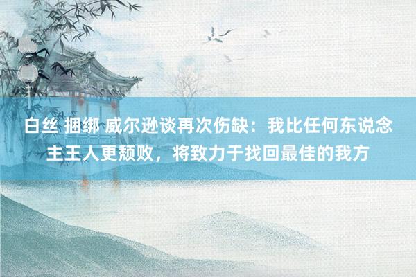 白丝 捆绑 威尔逊谈再次伤缺：我比任何东说念主王人更颓败，将致力于找回最佳的我方