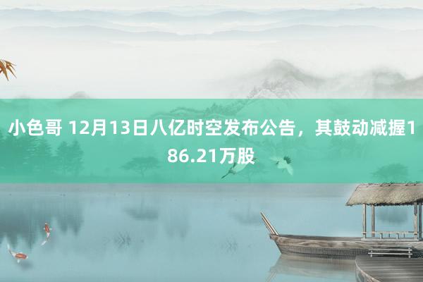 小色哥 12月13日八亿时空发布公告，其鼓动减握186.21万股