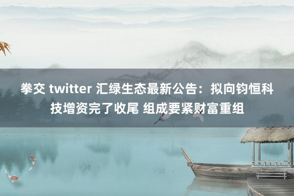 拳交 twitter 汇绿生态最新公告：拟向钧恒科技增资完了收尾 组成要紧财富重组