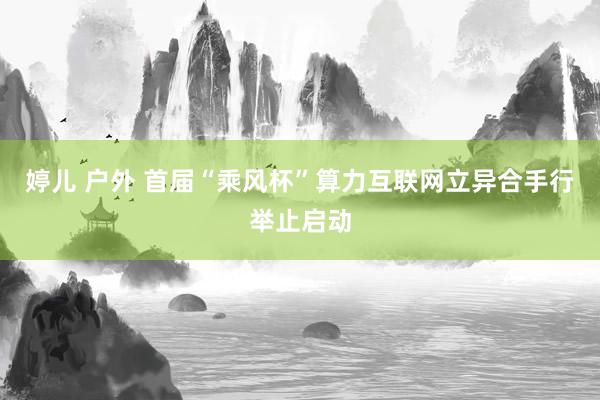 婷儿 户外 首届“乘风杯”算力互联网立异合手行举止启动