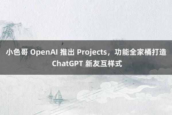 小色哥 OpenAI 推出 Projects，功能全家桶打造 ChatGPT 新友互样式