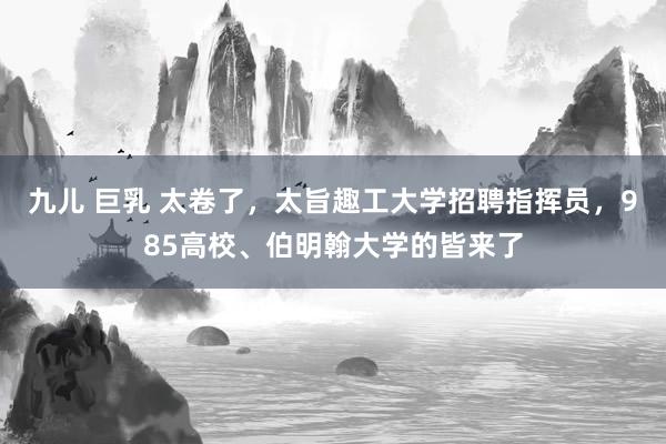 九儿 巨乳 太卷了，太旨趣工大学招聘指挥员，985高校、伯明翰大学的皆来了