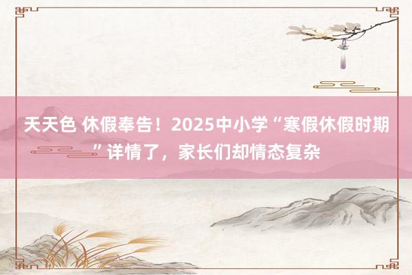 天天色 休假奉告！2025中小学“寒假休假时期”详情了，家长们却情态复杂