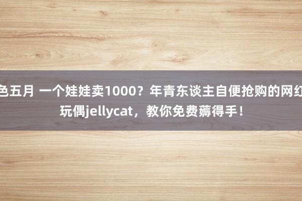 色五月 一个娃娃卖1000？年青东谈主自便抢购的网红玩偶jellycat，教你免费薅得手！