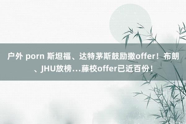 户外 porn 斯坦福、达特茅斯鼓励撒offer！布朗、JHU放榜…藤校offer已近百份！