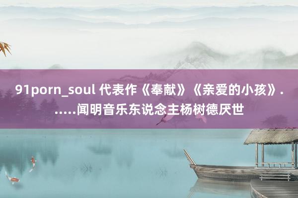 91porn_soul 代表作《奉献》《亲爱的小孩》......闻明音乐东说念主杨树德厌世