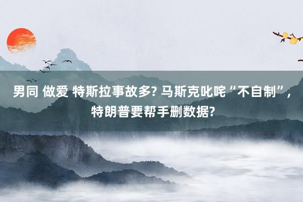 男同 做爱 特斯拉事故多? 马斯克叱咤“不自制”， 特朗普要帮手删数据?