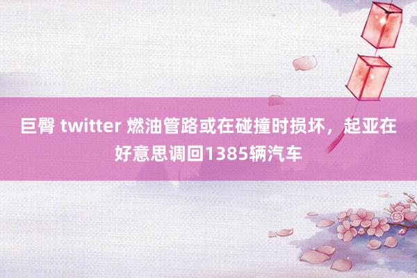 巨臀 twitter 燃油管路或在碰撞时损坏，起亚在好意思调回1385辆汽车
