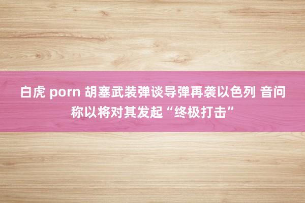 白虎 porn 胡塞武装弹谈导弹再袭以色列 音问称以将对其发起“终极打击”