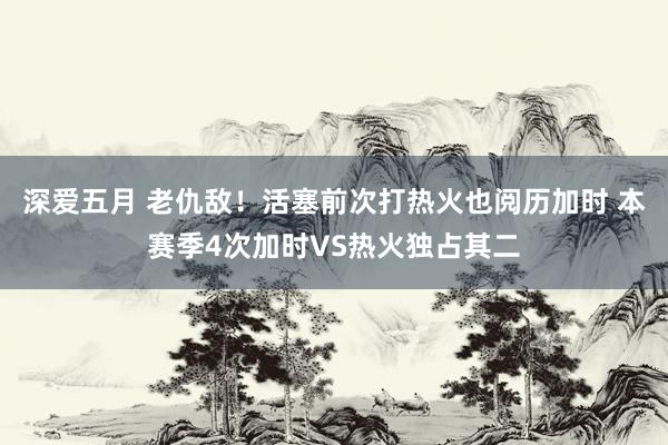 深爱五月 老仇敌！活塞前次打热火也阅历加时 本赛季4次加时VS热火独占其二