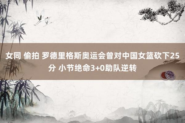 女同 偷拍 罗德里格斯奥运会曾对中国女篮砍下25分 小节绝命3+0助队逆转