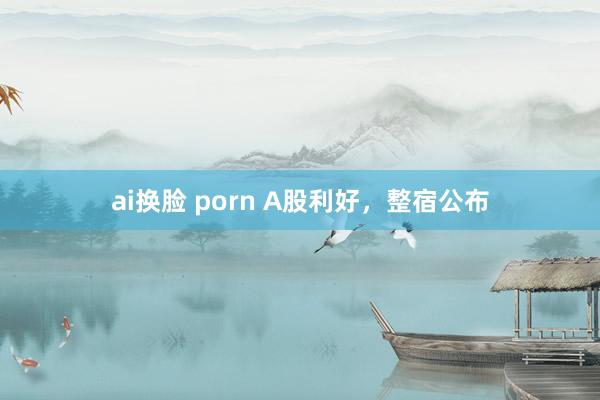 ai换脸 porn A股利好，整宿公布