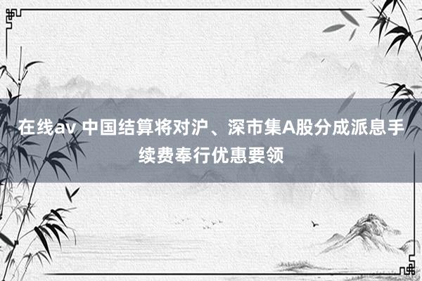 在线av 中国结算将对沪、深市集A股分成派息手续费奉行优惠要领