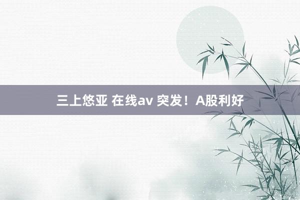 三上悠亚 在线av 突发！A股利好