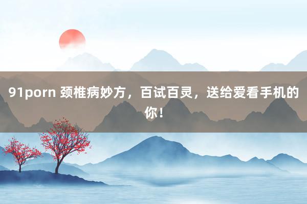 91porn 颈椎病妙方，百试百灵，送给爱看手机的你！