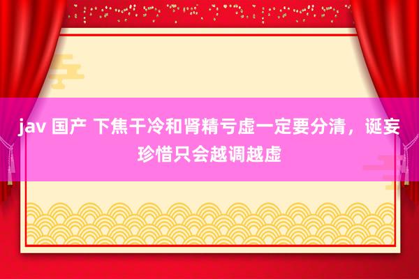 jav 国产 下焦干冷和肾精亏虚一定要分清，诞妄珍惜只会越调越虚