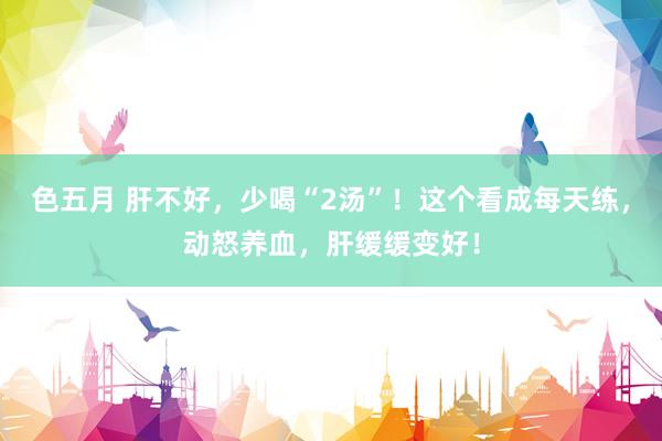 色五月 肝不好，少喝“2汤”！这个看成每天练，动怒养血，肝缓缓变好！