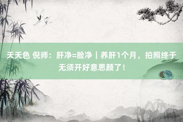 天天色 倪师：肝净=脸净｜养肝1个月，拍照终于无须开好意思颜了！