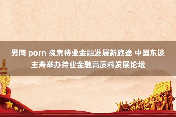 男同 porn 探索待业金融发展新旅途 中国东谈主寿举办待业金融高质料发展论坛